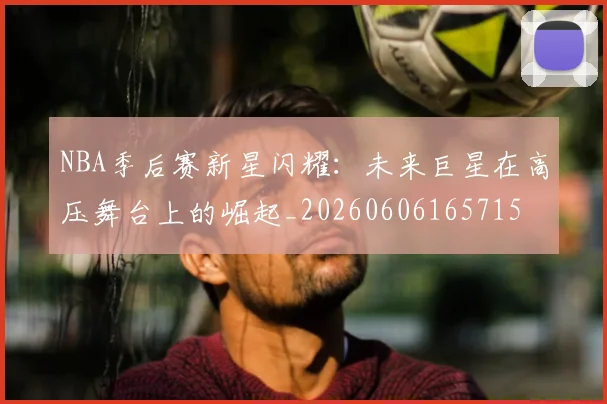 NBA季后赛新星闪耀:未来巨星在高压舞台上的崛起_20260606165715