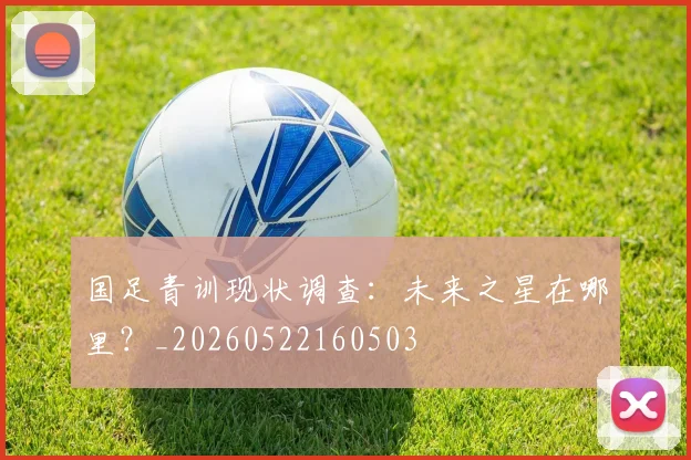 国足青训现状调查：未来之星在哪里？_20260522160503