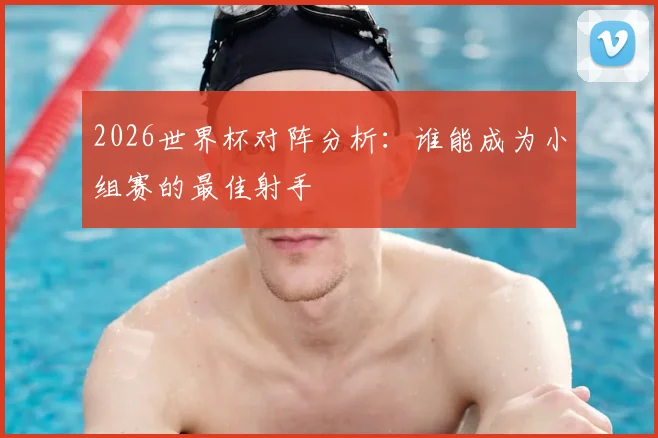 2026世界杯对阵分析:谁能成为小组赛的最佳射手
