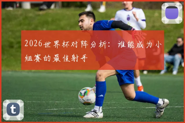 2026世界杯对阵分析：谁能成为小组赛的最佳射手