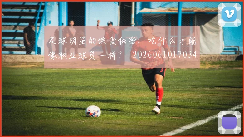 足球明星的饮食秘密:吃什么才能像职业球员一样?_20260610170346