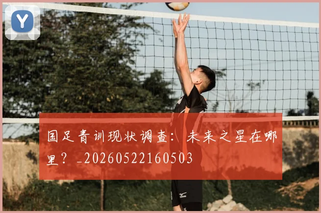 国足青训现状调查：未来之星在哪里？_20260522160503